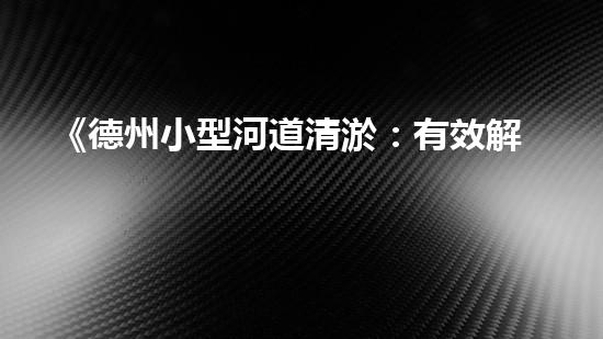 《德州小型河道清淤：有效解決水患，保護(hù)生態(tài)環(huán)境》